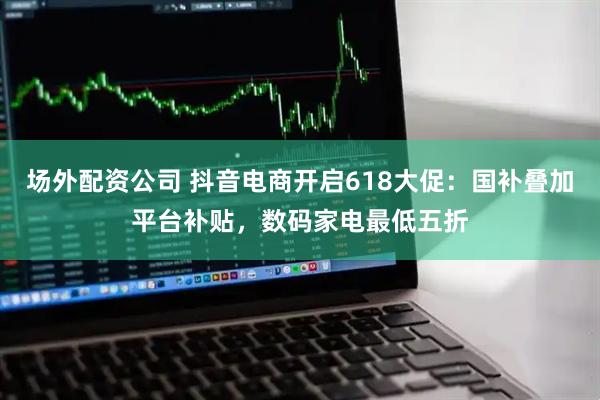 场外配资公司 抖音电商开启618大促：国补叠加平台补贴，数码家电最低五折