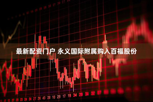 最新配资门户 永义国际附属购入百福股份