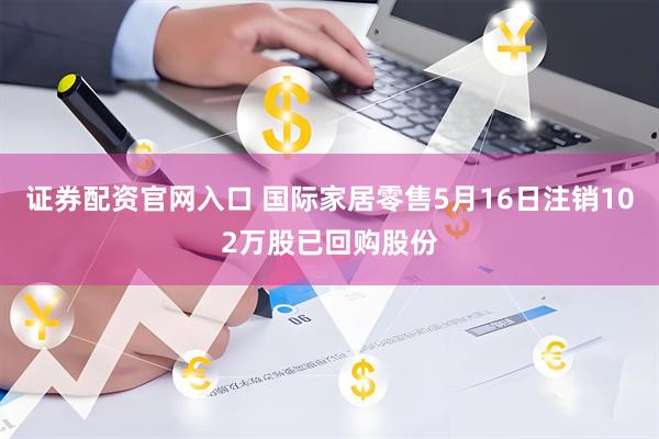 证券配资官网入口 国际家居零售5月16日注销102万股已回购股份