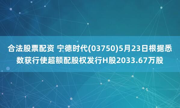 合法股票配资 宁德时代(03750)5月23日根据悉数获行使超额配股权发行H股2033.67万股