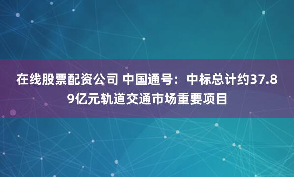 在线股票配资公司 中国通号：中标总计约37.89亿元轨道交通市场重要项目