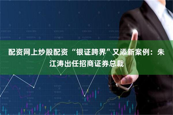 配资网上炒股配资 “银证跨界”又添新案例：朱江涛出任招商证券总裁