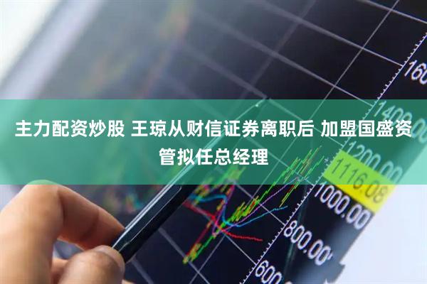 主力配资炒股 王琼从财信证券离职后 加盟国盛资管拟任总经理