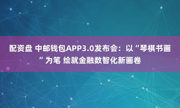 配资盘 中邮钱包APP3.0发布会：以“琴棋书画”为笔 绘就金融数智化新画卷