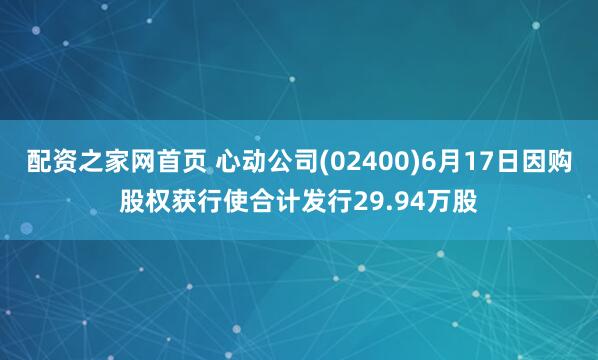 配资之家网首页 心动公司(02400)6月17日因购股权获行使合计发行29.94万股
