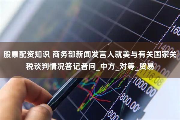 股票配资知识 商务部新闻发言人就美与有关国家关税谈判情况答记者问_中方_对等_贸易