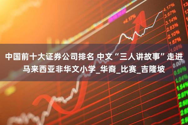 中国前十大证券公司排名 中文“三人讲故事”走进马来西亚非华文小学_华裔_比赛_吉隆坡