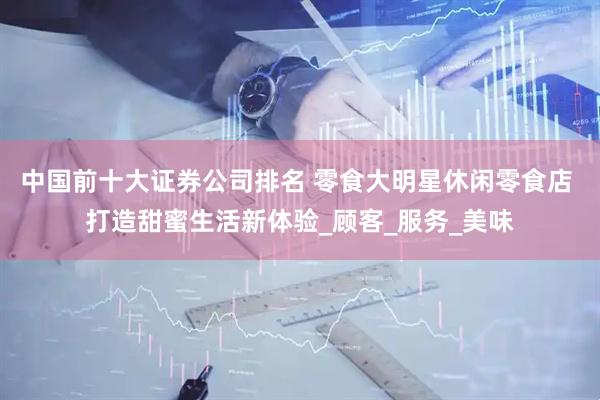 中国前十大证券公司排名 零食大明星休闲零食店 打造甜蜜生活新体验_顾客_服务_美味