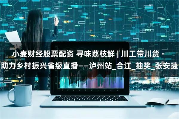 小麦财经股票配资 寻味荔枝鲜 | 川工带川货 · 助力乡村振兴省级直播——泸州站_合江_抽奖_张安捷