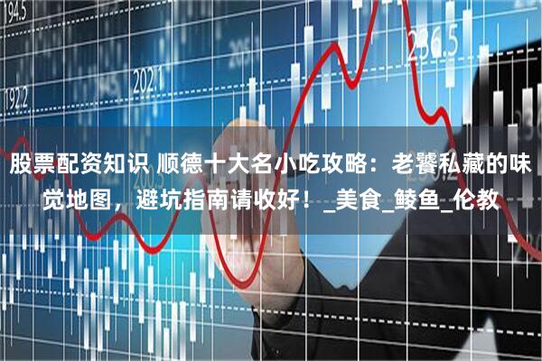 股票配资知识 顺德十大名小吃攻略：老饕私藏的味觉地图，避坑指南请收好！_美食_鲮鱼_伦教