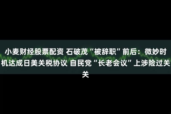 小麦财经股票配资 石破茂“被辞职”前后：微妙时机达成日美关税协议 自民党“长老会议”上涉险过关