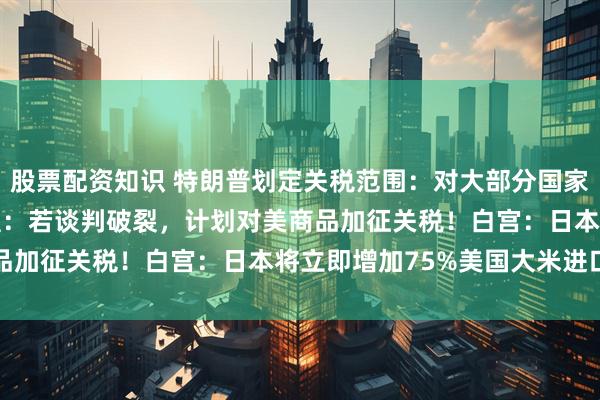 股票配资知识 特朗普划定关税范围：对大部分国家征收15%至50%！欧盟：若谈判破裂，计划对美商品加征关税！白宫：日本将立即增加75%美国大米进口量
