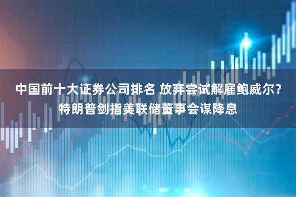 中国前十大证券公司排名 放弃尝试解雇鲍威尔？特朗普剑指美联储董事会谋降息