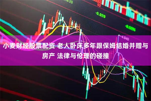 小麦财经股票配资 老人卧床多年跟保姆结婚并赠与房产 法律与伦理的碰撞