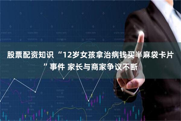 股票配资知识 “12岁女孩拿治病钱买半麻袋卡片”事件 家长与商家争议不断