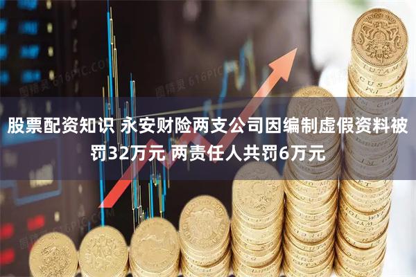股票配资知识 永安财险两支公司因编制虚假资料被罚32万元 两责任人共罚6万元