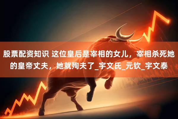 股票配资知识 这位皇后是宰相的女儿，宰相杀死她的皇帝丈夫，她就殉夫了_宇文氏_元钦_宇文泰