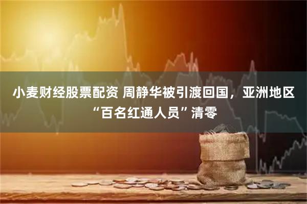 小麦财经股票配资 周静华被引渡回国，亚洲地区“百名红通人员”清零