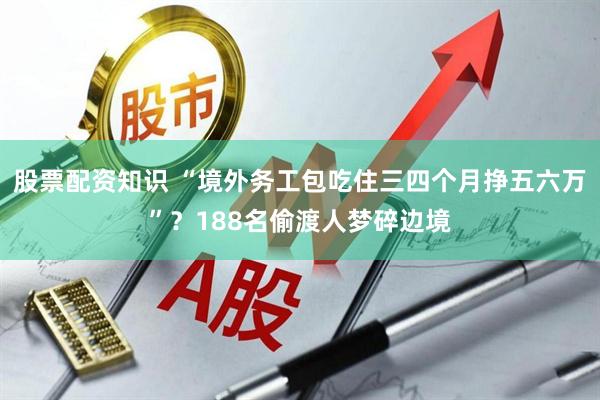 股票配资知识 “境外务工包吃住三四个月挣五六万”？188名偷渡人梦碎边境