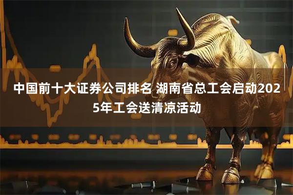 中国前十大证券公司排名 湖南省总工会启动2025年工会送清凉活动
