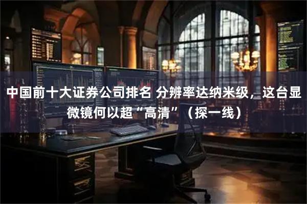 中国前十大证券公司排名 分辨率达纳米级，这台显微镜何以超“高清”（探一线）