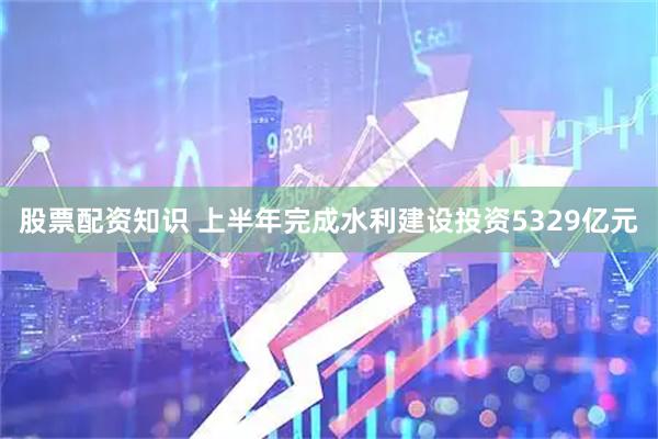 股票配资知识 上半年完成水利建设投资5329亿元