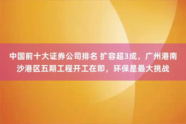 中国前十大证券公司排名 扩容超3成，广州港南沙港区五期工程开工在即，环保是最大挑战