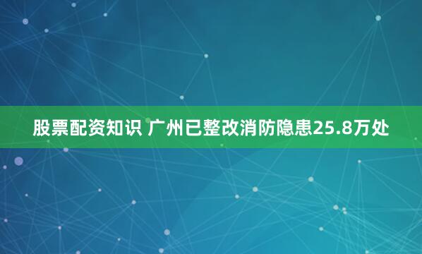 股票配资知识 广州已整改消防隐患25.8万处