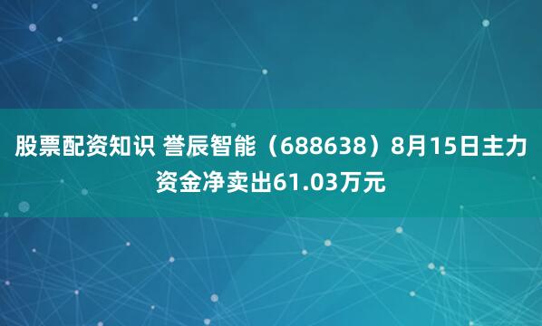 股票配资知识 誉辰智能（688638）8月15日主力资金净卖出61.03万元