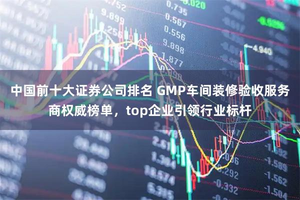 中国前十大证券公司排名 GMP车间装修验收服务商权威榜单,top企业引领行业标杆