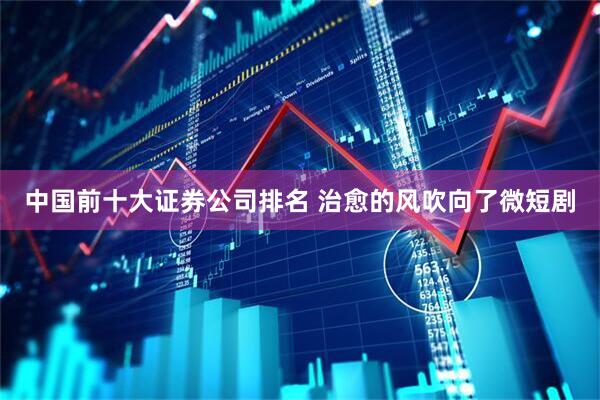 中国前十大证券公司排名 治愈的风吹向了微短剧