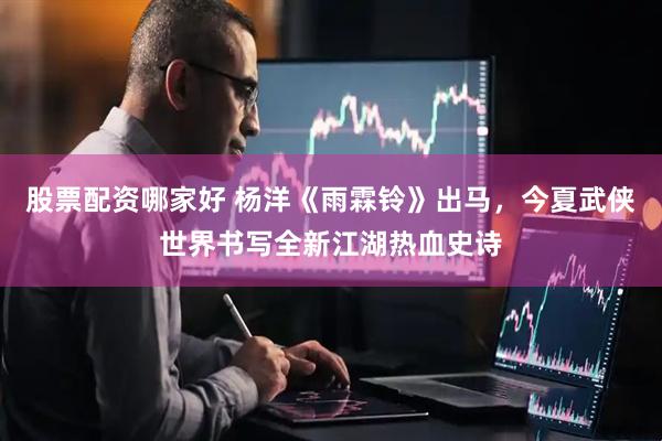 股票配资哪家好 杨洋《雨霖铃》出马，今夏武侠世界书写全新江湖热血史诗