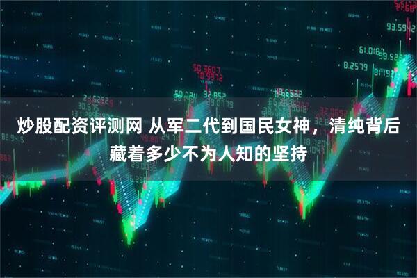 炒股配资评测网 从军二代到国民女神，清纯背后藏着多少不为人知的坚持
