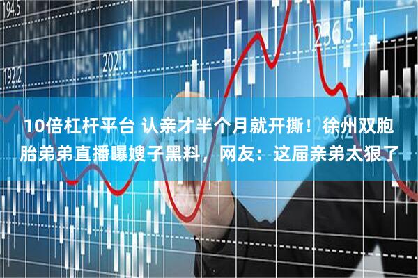 10倍杠杆平台 认亲才半个月就开撕！徐州双胞胎弟弟直播曝嫂子黑料，网友：这届亲弟太狠了