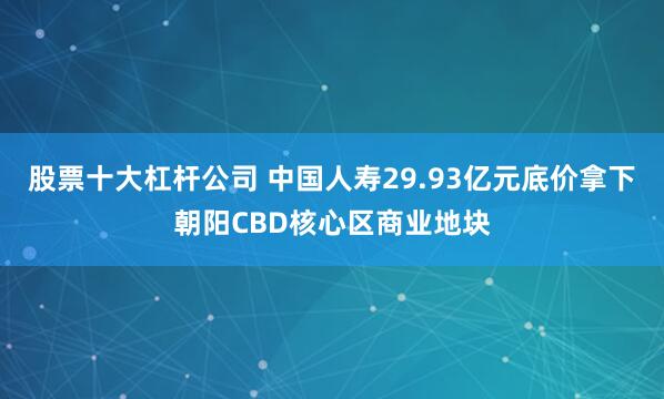 股票十大杠杆公司 中国人寿29.93亿元底价拿下朝阳CBD核心区商业地块