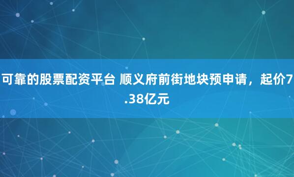 可靠的股票配资平台 顺义府前街地块预申请，起价7.38亿元