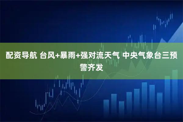 配资导航 台风+暴雨+强对流天气 中央气象台三预警齐发