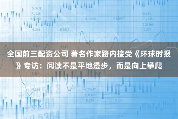 全国前三配资公司 著名作家路内接受《环球时报》专访：阅读不是平地漫步，而是向上攀爬