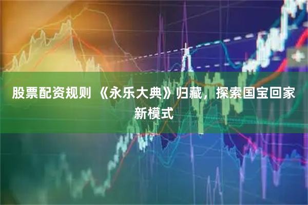 股票配资规则 《永乐大典》归藏，探索国宝回家新模式