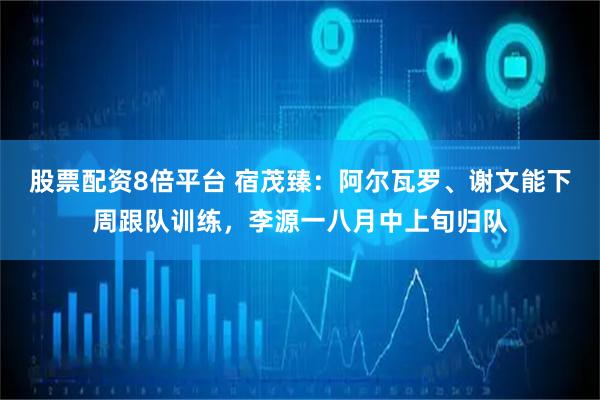 股票配资8倍平台 宿茂臻：阿尔瓦罗、谢文能下周跟队训练，李源一八月中上旬归队