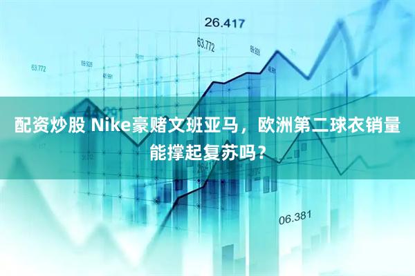 配资炒股 Nike豪赌文班亚马，欧洲第二球衣销量能撑起复苏吗？