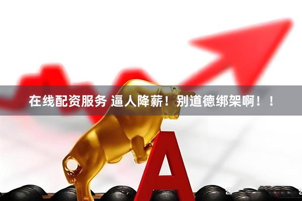 在线配资服务 逼人降薪！别道德绑架啊！！