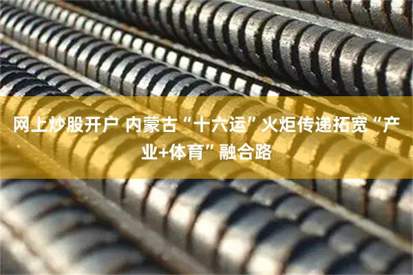 网上炒股开户 内蒙古“十六运”火炬传递拓宽“产业+体育”融合路