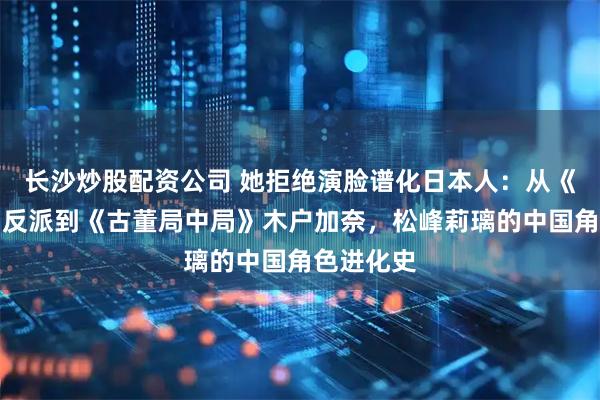 长沙炒股配资公司 她拒绝演脸谱化日本人：从《伪装者》反派到《古董局中局》木户加奈，松峰莉璃的中国角色进化史
