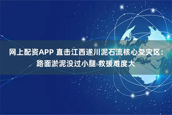 网上配资APP 直击江西遂川泥石流核心受灾区：路面淤泥没过小腿 救援难度大