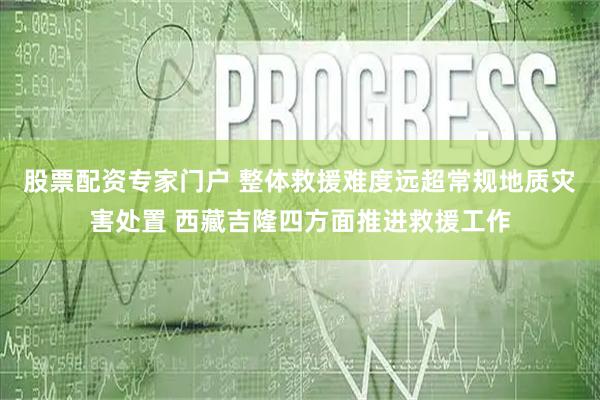 股票配资专家门户 整体救援难度远超常规地质灾害处置 西藏吉隆四方面推进救援工作