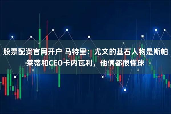 股票配资官网开户 马特里：尤文的基石人物是斯帕莱蒂和CEO卡内瓦利，他俩都很懂球