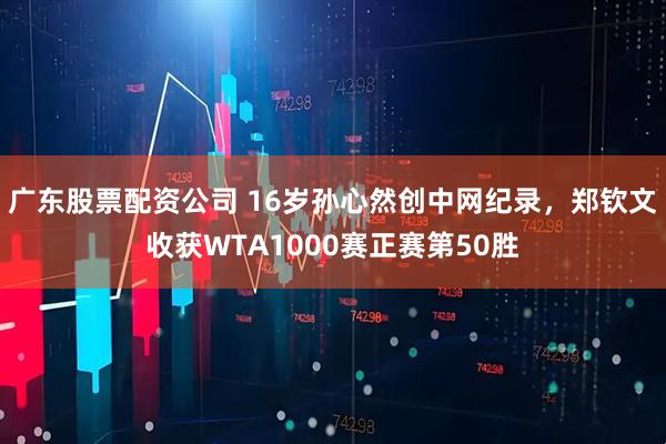 广东股票配资公司 16岁孙心然创中网纪录，郑钦文收获WTA1000赛正赛第50胜